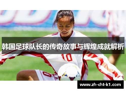 韩国足球队长的传奇故事与辉煌成就解析