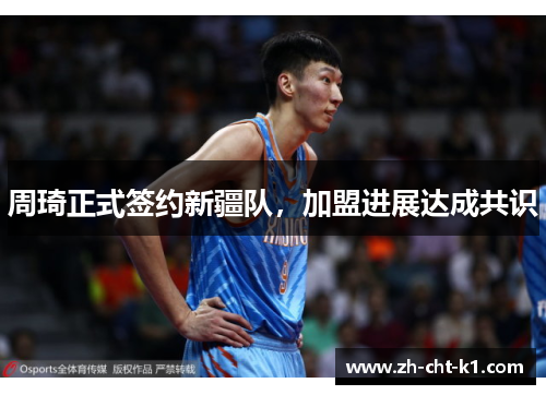 周琦正式签约新疆队，加盟进展达成共识