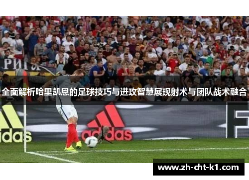 全面解析哈里凯恩的足球技巧与进攻智慧展现射术与团队战术融合