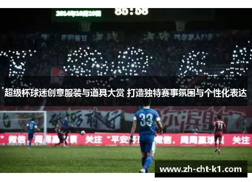 超级杯球迷创意服装与道具大赏 打造独特赛事氛围与个性化表达