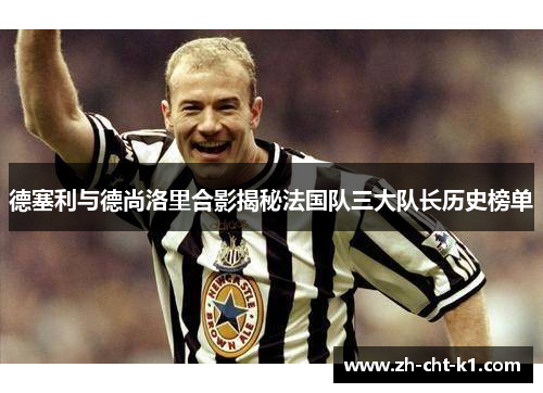 德塞利与德尚洛里合影揭秘法国队三大队长历史榜单