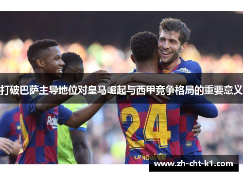 打破巴萨主导地位对皇马崛起与西甲竞争格局的重要意义 打破巴萨主导地位对皇马崛起与西甲竞争格局的重要意义