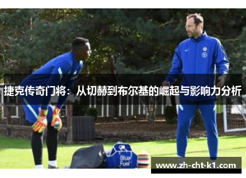 捷克传奇门将:从切赫到布尔基的崛起与影响力分析 捷克传奇门将:从切赫到布尔基的崛起与影响力分析