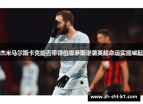 杰米马尔斯卡克能否带领伯恩茅斯逆袭英超命运实现崛起 杰米马尔斯卡克能否带领伯恩茅斯逆袭英超命运实现崛起